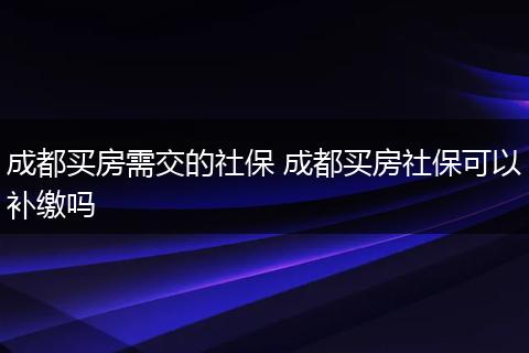 成都买房需交的社保 成都买房社保可以补缴吗
