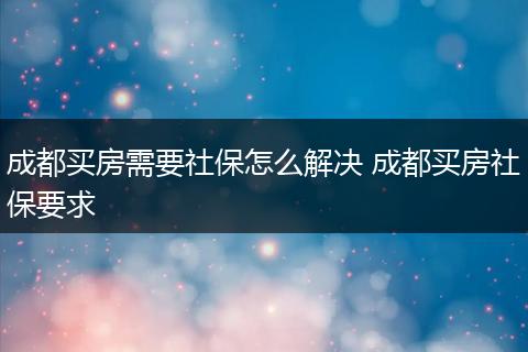 成都买房需要社保怎么解决 成都买房社保要求