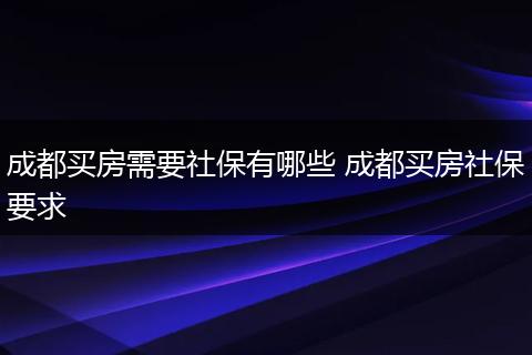 成都买房需要社保有哪些 成都买房社保要求