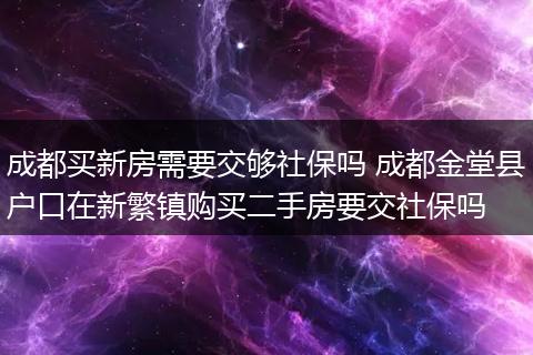 成都买新房需要交够社保吗 成都金堂县户口在新繁镇购买二手房要交社保吗