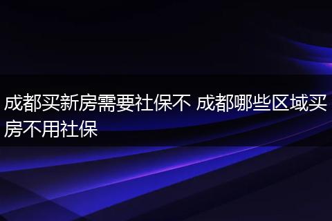 成都买新房需要社保不 成都哪些区域买房不用社保