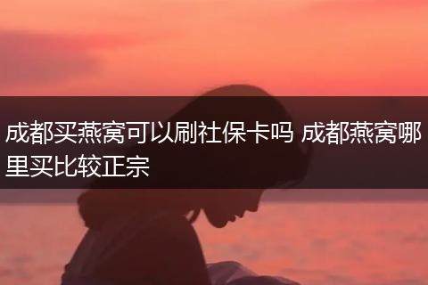 成都买燕窝可以刷社保卡吗 成都燕窝哪里买比较正宗