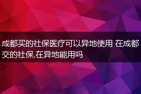 成都买的社保医疗可以异地使用 在成都交的社保,在异地能用吗