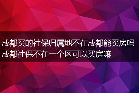 成都买的社保归属地不在成都能买房吗 成都社保不在一个区可以买房嘛