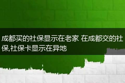 成都买的社保显示在老家 在成都交的社保,社保卡显示在异地