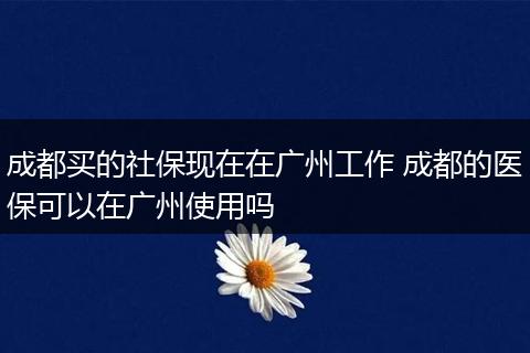 成都买的社保现在在广州工作 成都的医保可以在广州使用吗