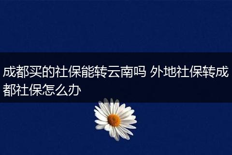 成都买的社保能转云南吗 外地社保转成都社保怎么办