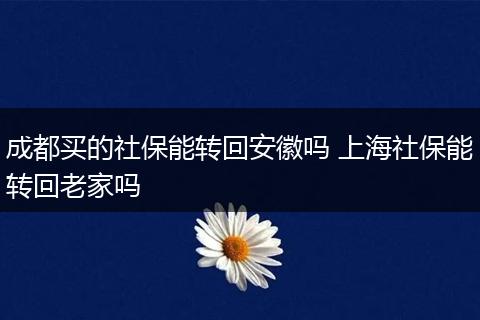 成都买的社保能转回安徽吗 上海社保能转回老家吗