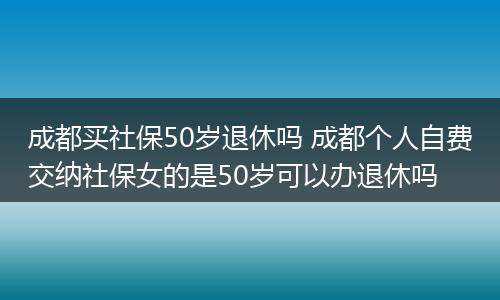 成都买社保50岁退休吗 成都个人自费交纳社保女的是50岁可以办退休吗