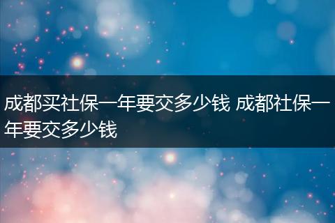 成都买社保一年要交多少钱 成都社保一年要交多少钱
