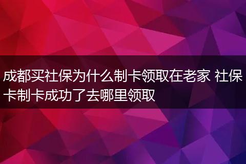 成都买社保为什么制卡领取在老家 社保卡制卡成功了去哪里领取