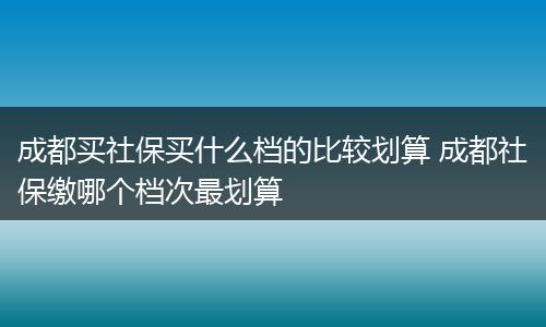 成都买社保买什么档的比较划算 成都社保缴哪个档次最划算