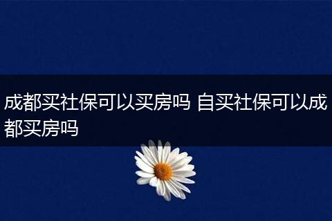 成都买社保可以买房吗 自买社保可以成都买房吗