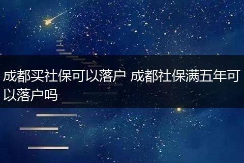 成都买社保可以落户 成都社保满五年可以落户吗