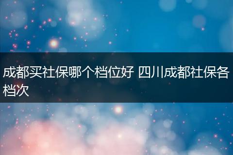 成都买社保哪个档位好 四川成都社保各档次
