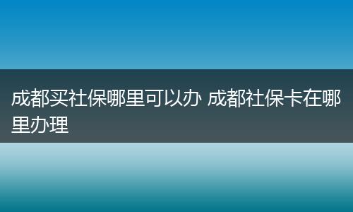 成都买社保哪里可以办 成都社保卡在哪里办理