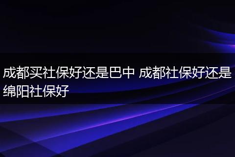 成都买社保好还是巴中 成都社保好还是绵阳社保好