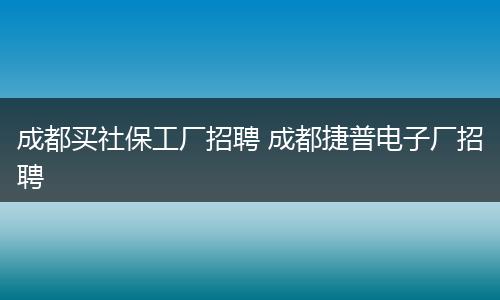 成都买社保工厂招聘 成都捷普电子厂招聘