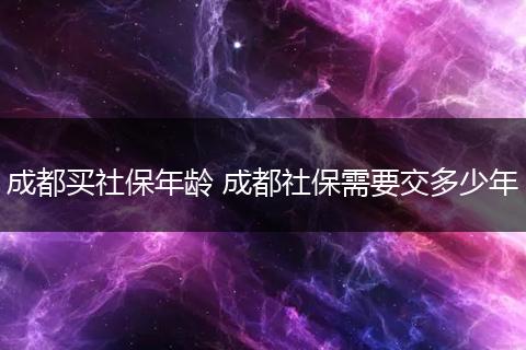 成都买社保年龄 成都社保需要交多少年