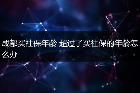 成都买社保年龄 超过了买社保的年龄怎么办