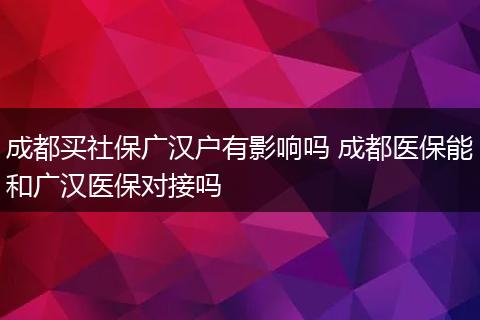 成都买社保广汉户有影响吗 成都医保能和广汉医保对接吗