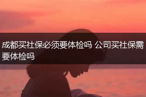 成都买社保必须要体检吗 公司买社保需要体检吗