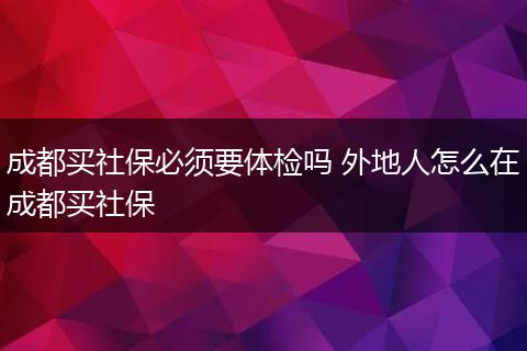 成都买社保必须要体检吗 外地人怎么在成都买社保