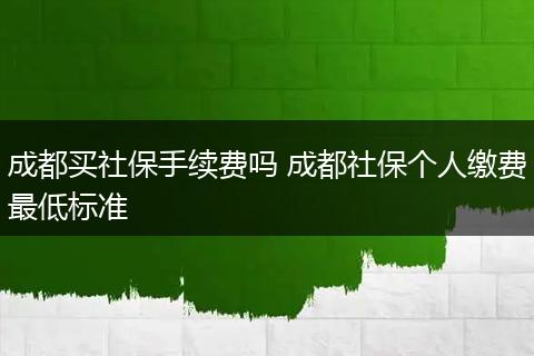 成都买社保手续费吗 成都社保个人缴费最低标准