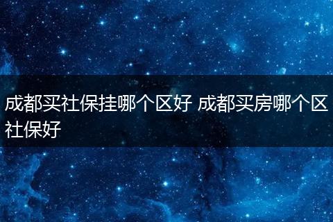 成都买社保挂哪个区好 成都买房哪个区社保好