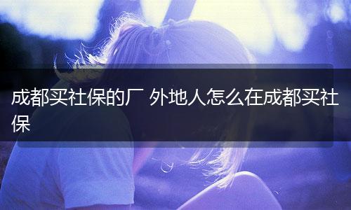 成都买社保的厂 外地人怎么在成都买社保