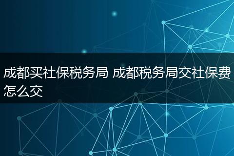 成都买社保税务局 成都税务局交社保费怎么交