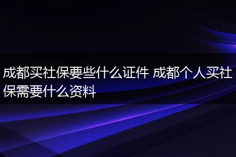 成都买社保要些什么证件 成都个人买社保需要什么资料