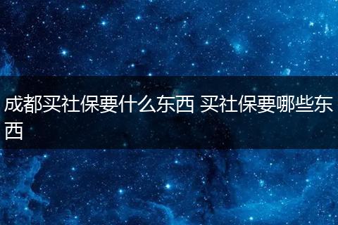 成都买社保要什么东西 买社保要哪些东西
