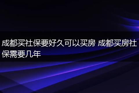 成都买社保要好久可以买房 成都买房社保需要几年