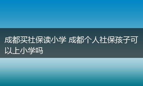 成都买社保读小学 成都个人社保孩子可以上小学吗