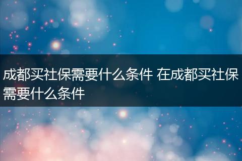 成都买社保需要什么条件 在成都买社保需要什么条件