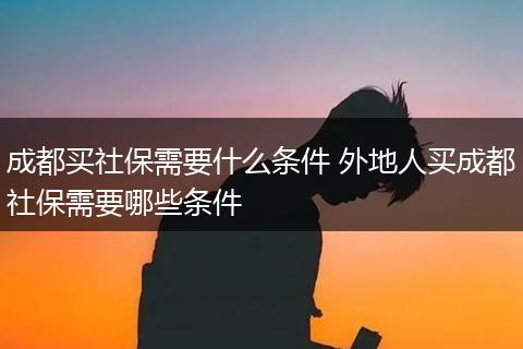 成都买社保需要什么条件 外地人买成都社保需要哪些条件