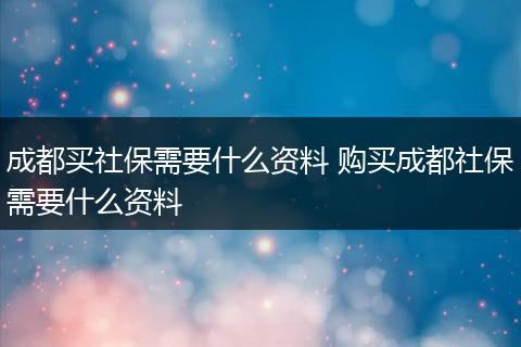 成都买社保需要什么资料 购买成都社保需要什么资料