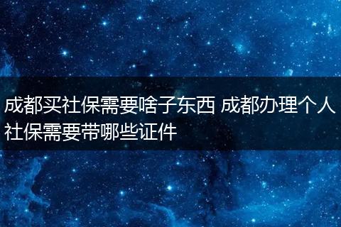 成都买社保需要啥子东西 成都办理个人社保需要带哪些证件