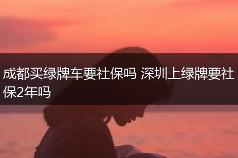 成都买绿牌车要社保吗 深圳上绿牌要社保2年吗