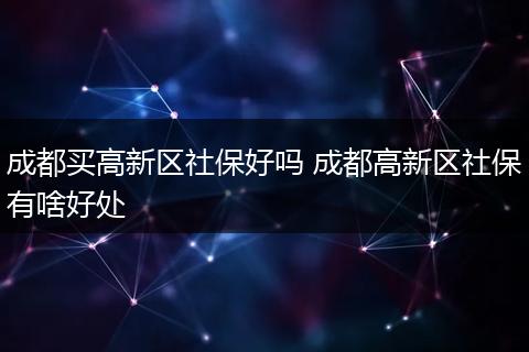 成都买高新区社保好吗 成都高新区社保有啥好处