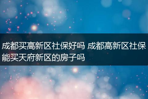 成都买高新区社保好吗 成都高新区社保能买天府新区的房子吗