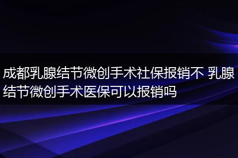 成都乳腺结节微创手术社保报销不 乳腺结节微创手术医保可以报销吗
