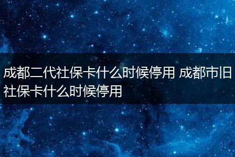 成都二代社保卡什么时候停用 成都市旧社保卡什么时候停用