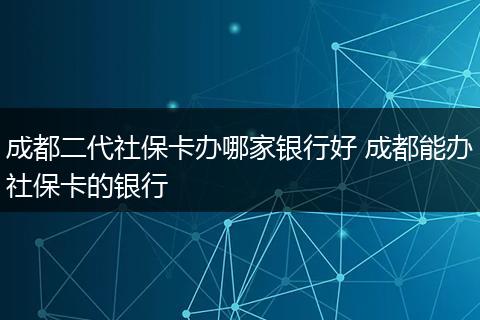 成都二代社保卡办哪家银行好 成都能办社保卡的银行