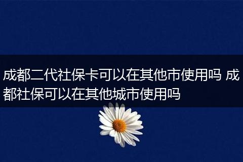 成都二代社保卡可以在其他市使用吗 成都社保可以在其他城市使用吗
