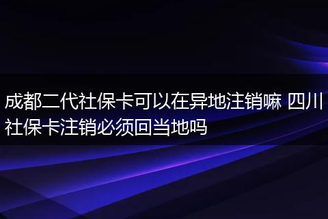 成都二代社保卡可以在异地注销嘛 四川社保卡注销必须回当地吗