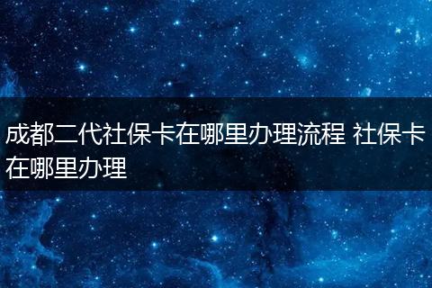 成都二代社保卡在哪里办理流程 社保卡在哪里办理