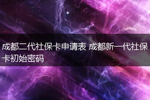 成都二代社保卡申请表 成都新一代社保卡初始密码