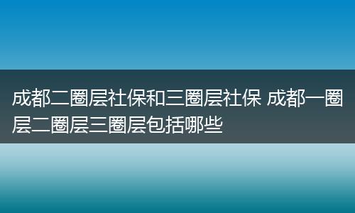 成都二圈层社保和三圈层社保 成都一圈层二圈层三圈层包括哪些